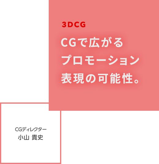 CGで広がるプロモーション表現の可能性。 CGディレクター 小山貴史