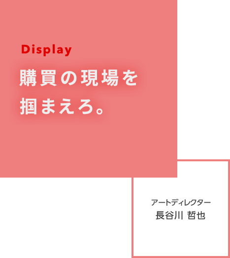 Display 購買の現場を掴まえろ。 アートディレクター 長谷川　哲也