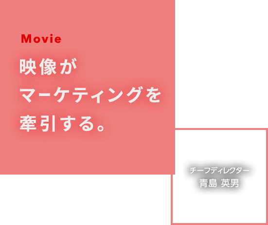 Movie 映像がマーケティングを牽引する。 チーフディレクター 青島 英男