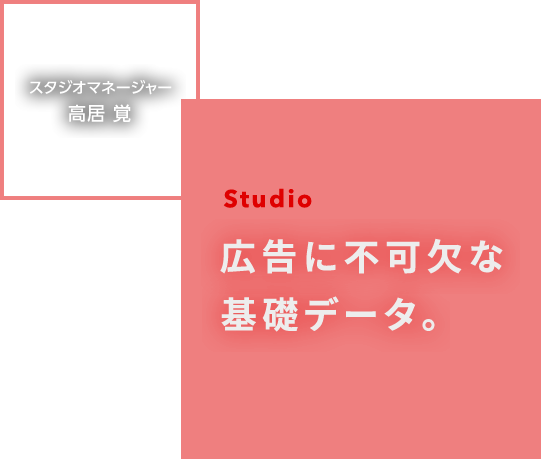 Studio 広告に不可欠な基礎データ。 スタジオマネージャー 高居 覚